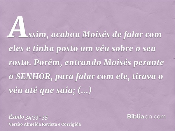 Assim, acabou Moisés de falar com eles e tinha posto um véu sobre o seu rosto.Porém, entrando Moisés perante o SENHOR, para falar com ele, tirava o véu até que 