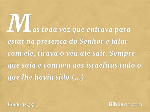 Mas toda vez que entrava para estar na presença do Senhor e falar com ele, tirava o véu até sair. Sempre que saía e contava aos israelitas tudo o que lhe ha­via