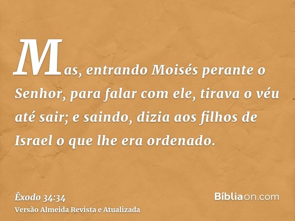 Mas, entrando Moisés perante o Senhor, para falar com ele, tirava o véu até sair; e saindo, dizia aos filhos de Israel o que lhe era ordenado.