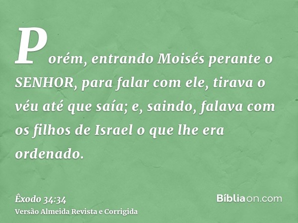 Porém, entrando Moisés perante o SENHOR, para falar com ele, tirava o véu até que saía; e, saindo, falava com os filhos de Israel o que lhe era ordenado.