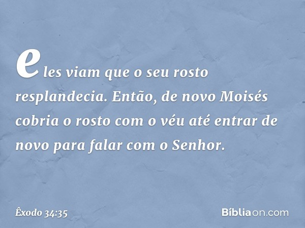 eles viam que o seu rosto resplandecia. Então, de novo Moisés cobria o rosto com o véu até entrar de novo para falar com o Senhor. -- Êxodo 34:35