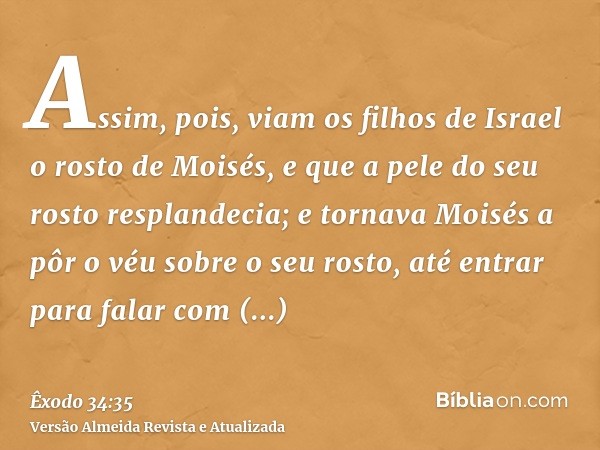 Assim, pois, viam os filhos de Israel o rosto de Moisés, e que a pele do seu rosto resplandecia; e tornava Moisés a pôr o véu sobre o seu rosto, até entrar para