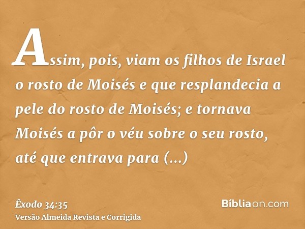 Assim, pois, viam os filhos de Israel o rosto de Moisés e que resplandecia a pele do rosto de Moisés; e tornava Moisés a pôr o véu sobre o seu rosto, até que en