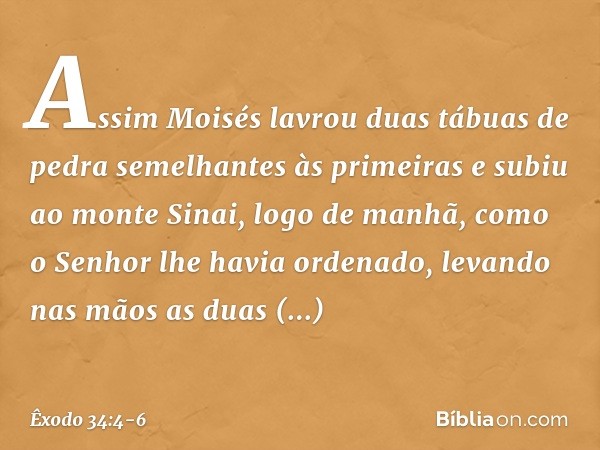 Assim Moisés lavrou duas tábuas de pedra semelhantes às primeiras e subiu ao monte Sinai, logo de manhã, como o Senhor lhe ha­via ordenado, levando nas mãos as 