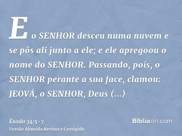 E o SENHOR desceu numa nuvem e se pôs ali junto a ele; e ele apregoou o nome do SENHOR.Passando, pois, o SENHOR perante a sua face, clamou: JEOVÁ, o SENHOR, Deu