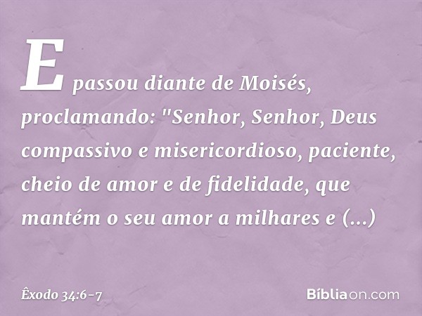 E passou diante de Moisés, proclamando:
"Senhor, Senhor,
Deus compassivo e misericordioso,
paciente, cheio de amor e de fidelidade, que mantém o seu amor a milh