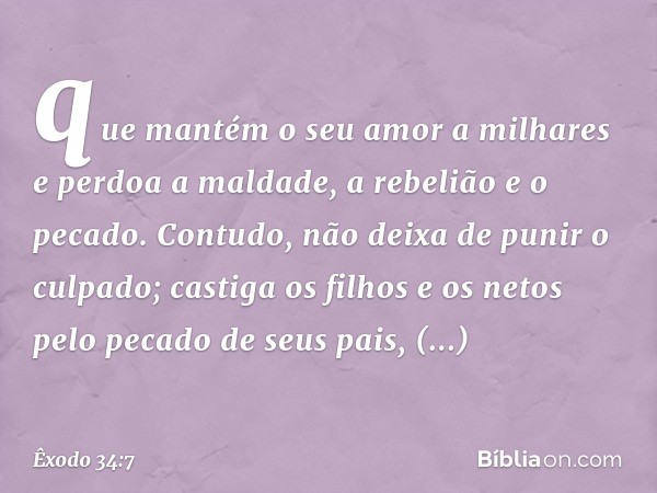 que mantém o seu amor a milhares
e perdoa a maldade,
a rebelião e o pecado.
Contudo, não deixa de punir o culpado;
castiga os filhos e os netos
pelo pecado de s