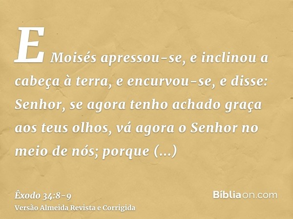 E Moisés apressou-se, e inclinou a cabeça à terra, e encurvou-se,e disse: Senhor, se agora tenho achado graça aos teus olhos, vá agora o Senhor no meio de nós; 