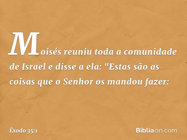 Moisés reuniu toda a comunidade de Israel e disse a ela: "Estas são as coisas que o Senhor os mandou fazer: -- Êxodo 35:1