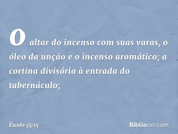 o altar do incenso com suas varas, o óleo da unção e o incenso aromático; a cortina divisória à entrada do tabernáculo; -- Êxodo 35:15