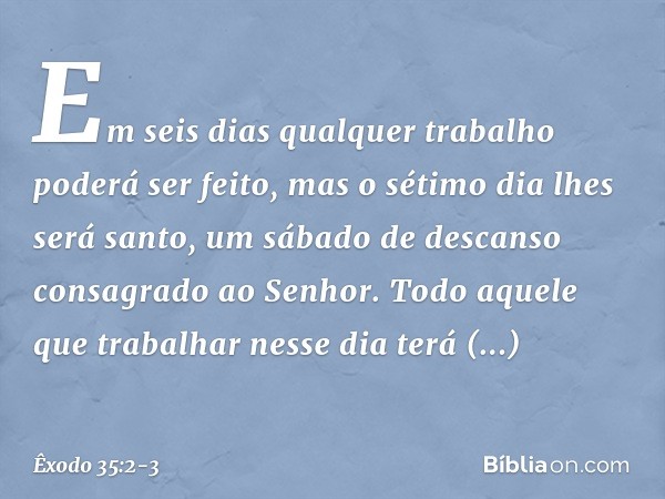 Em seis dias qual­quer trabalho poderá ser feito, mas o sétimo dia lhes será santo, um sábado de descanso consa­grado ao Senhor. Todo aquele que trabalhar nesse