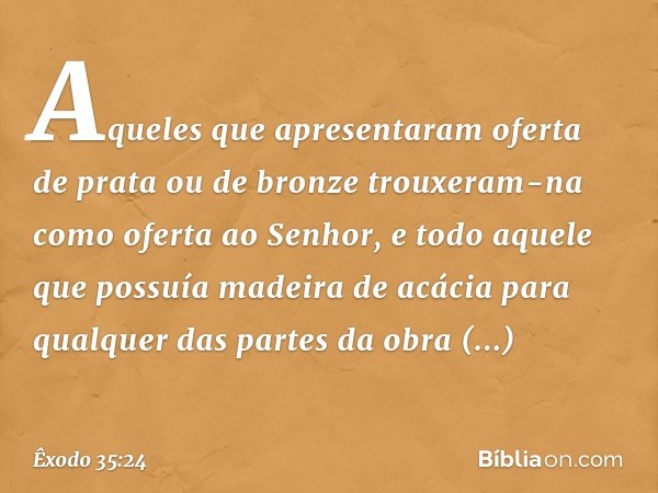 Aqueles que apresentaram oferta de prata ou de bronze trouxeram-na como oferta ao Senhor, e todo aquele que possuía madeira de acácia para qualquer das partes d