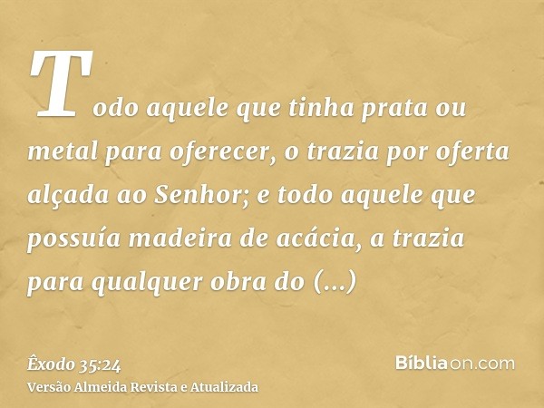 Todo aquele que tinha prata ou metal para oferecer, o trazia por oferta alçada ao Senhor; e todo aquele que possuía madeira de acácia, a trazia para qualquer ob