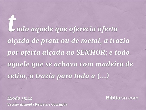 todo aquele que oferecia oferta alçada de prata ou de metal, a trazia por oferta alçada ao SENHOR; e todo aquele que se achava com madeira de cetim, a trazia pa