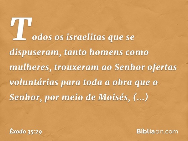 Todos os israelitas que se dispuseram, tanto homens como mulhe­res, trouxeram ao Senhor ofertas voluntárias para toda a obra que o Senhor, por meio de Moisés, o