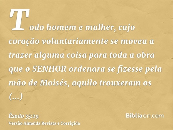 Todo homem e mulher, cujo coração voluntariamente se moveu a trazer alguma coisa para toda a obra que o SENHOR ordenara se fizesse pela mão de Moisés, aquilo tr