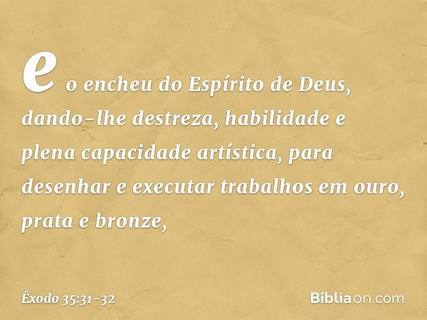 e o encheu do Espírito de Deus, dando-lhe destreza, habilidade e plena capacidade artística, pa­ra desenhar e executar trabalhos em ouro, prata e bronze, -- Êxo
