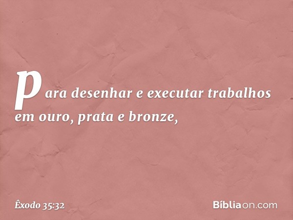 pa­ra desenhar e executar trabalhos em ouro, prata e bronze, -- Êxodo 35:32