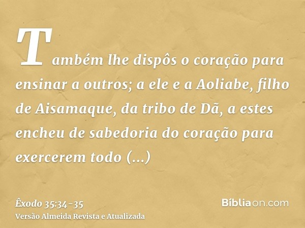 Também lhe dispôs o coração para ensinar a outros; a ele e a Aoliabe, filho de Aisamaque, da tribo de Dã,a estes encheu de sabedoria do coração para exercerem t