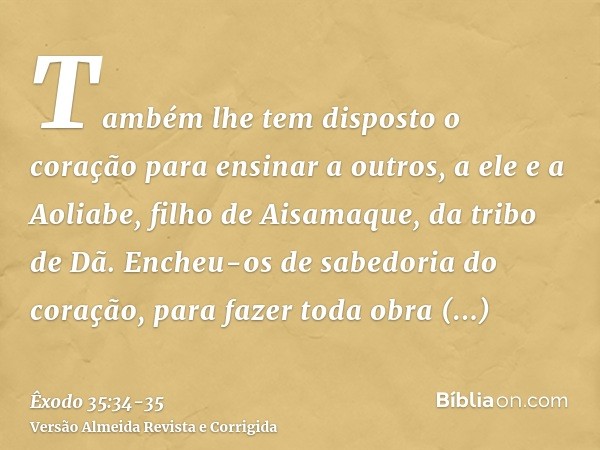 Também lhe tem disposto o coração para ensinar a outros, a ele e a Aoliabe, filho de Aisamaque, da tribo de Dã.Encheu-os de sabedoria do coração, para fazer tod