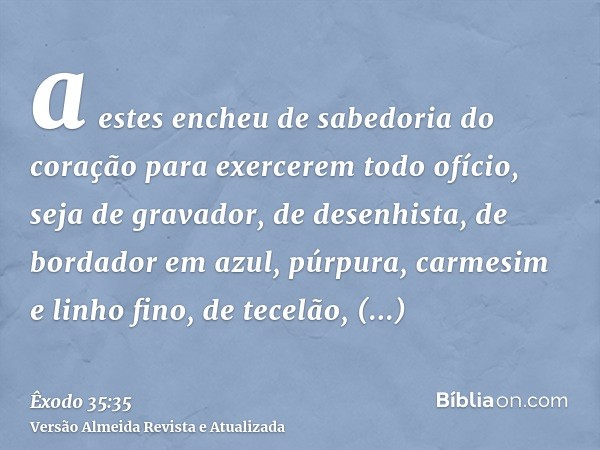 a estes encheu de sabedoria do coração para exercerem todo ofício, seja de gravador, de desenhista, de bordador em azul, púrpura, carmesim e linho fino, de tece