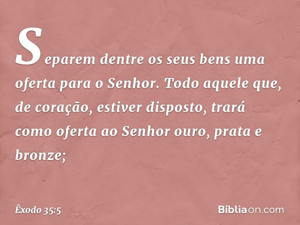 'Sepa­rem dentre os seus bens uma oferta para o Senhor. Todo aque­le que, de coração, estiver disposto, trará como oferta ao Senhor ouro, prata e bronze; -- Êxo