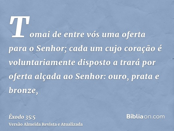 Tomai de entre vós uma oferta para o Senhor; cada um cujo coração é voluntariamente disposto a trará por oferta alçada ao Senhor: ouro, prata e bronze,