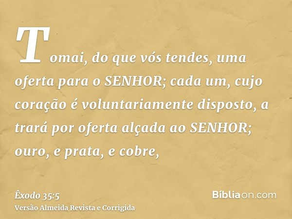 Tomai, do que vós tendes, uma oferta para o SENHOR; cada um, cujo coração é voluntariamente disposto, a trará por oferta alçada ao SENHOR; ouro, e prata, e cobr