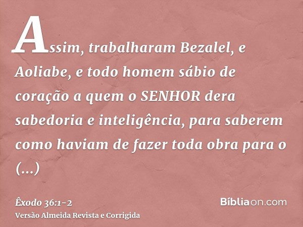 Assim, trabalharam Bezalel, e Aoliabe, e todo homem sábio de coração a quem o SENHOR dera sabedoria e inteligência, para saberem como haviam de fazer toda obra 