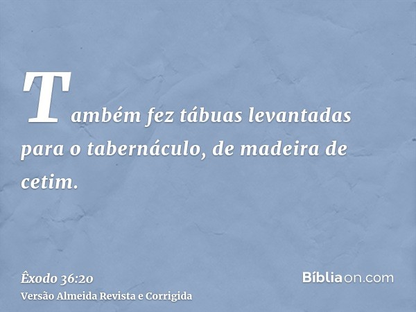 Também fez tábuas levantadas para o tabernáculo, de madeira de cetim.