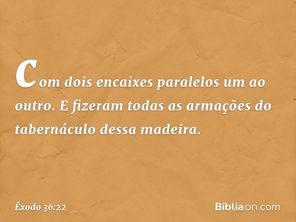 com dois encaixes paralelos um ao outro. E fizeram todas as armações do tabernáculo dessa madeira. -- Êxodo 36:22