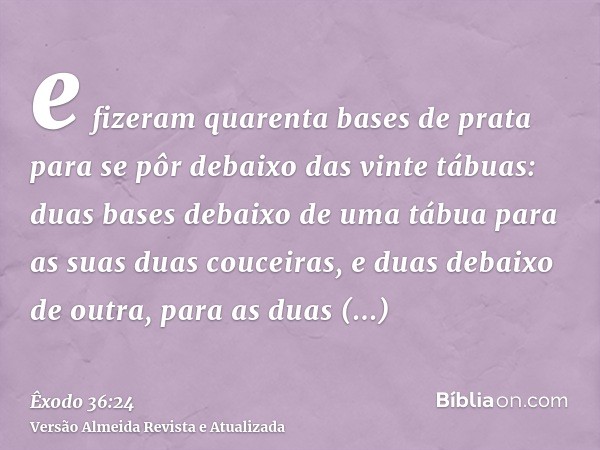 e fizeram quarenta bases de prata para se pôr debaixo das vinte tábuas: duas bases debaixo de uma tábua para as suas duas couceiras, e duas debaixo de outra, pa