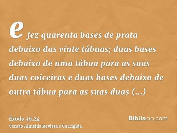 e fez quarenta bases de prata debaixo das vinte tábuas; duas bases debaixo de uma tábua para as suas duas coiceiras e duas bases debaixo de outra tábua para as 
