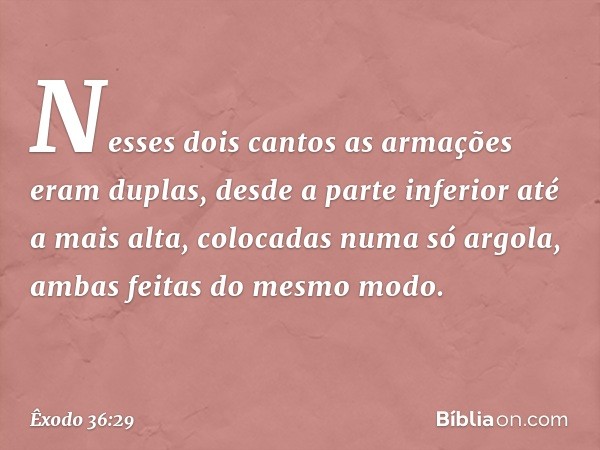 Nes­ses dois cantos as armações eram duplas, desde a parte inferior até a mais alta, colocadas numa só argola, ambas feitas do mes­mo modo. -- Êxodo 36:29