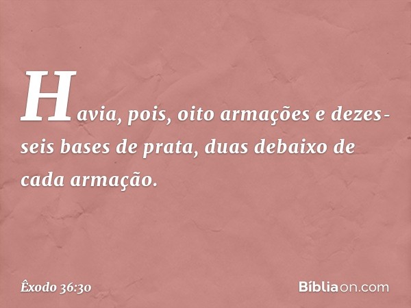 Havia, pois, oito armações e dezes­seis bases de prata, duas debaixo de cada arma­ção. -- Êxodo 36:30