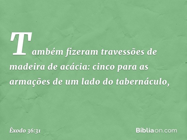 Também fizeram travessões de madeira de acácia: cinco para as armações de um lado do tabernáculo, -- Êxodo 36:31