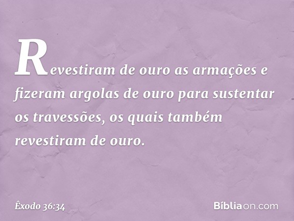 Re­vestiram de ouro as armações e fizeram argolas de ouro para sustentar os travessões, os quais também revestiram de ouro. -- Êxodo 36:34