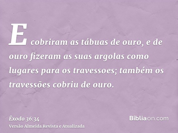 E cobriram as tábuas de ouro, e de ouro fizeram as suas argolas como lugares para os travessoes; também os travessões cobriu de ouro.