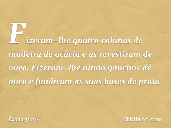 Fizeram-lhe quatro colunas de madeira de acácia e as revestiram de ouro. Fizeram-lhe ainda ganchos de ouro e fundiram as suas ba­ses de prata. -- Êxodo 36:36