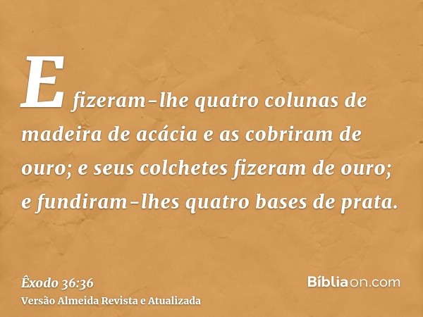 E fizeram-lhe quatro colunas de madeira de acácia e as cobriram de ouro; e seus colchetes fizeram de ouro; e fundiram-lhes quatro bases de prata.