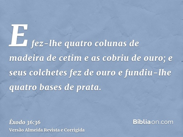 E fez-lhe quatro colunas de madeira de cetim e as cobriu de ouro; e seus colchetes fez de ouro e fundiu-lhe quatro bases de prata.