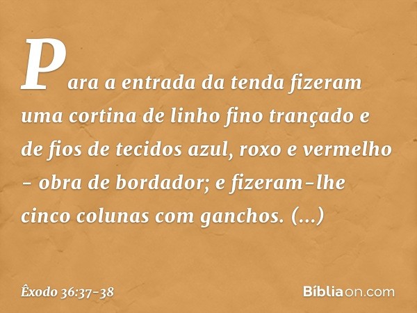 Para a entrada da tenda fizeram uma cortina de linho fino trançado e de fios de tecidos azul, roxo e vermelho - obra de bordador; e fizeram-lhe cinco colunas co