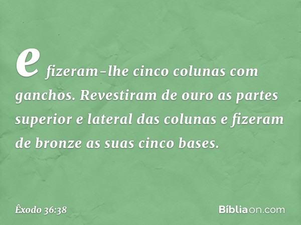 e fizeram-lhe cinco colunas com ganchos. Revestiram de ouro as partes superior e lateral das colunas e fizeram de bron­ze as suas cinco bases. -- Êxodo 36:38