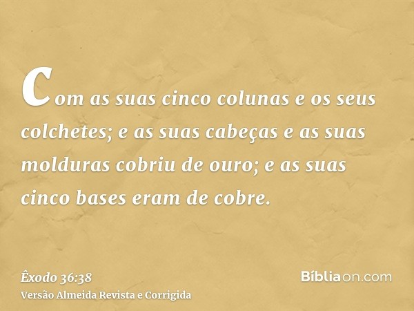 com as suas cinco colunas e os seus colchetes; e as suas cabeças e as suas molduras cobriu de ouro; e as suas cinco bases eram de cobre.