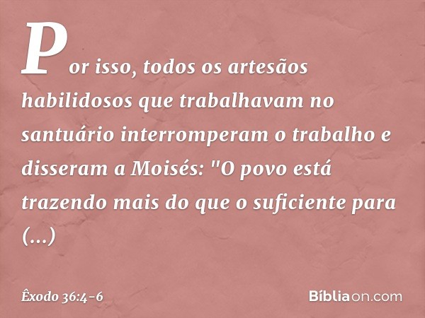 Por isso, todos os artesãos habilidosos que trabalhavam no santuário inter­romperam o trabalho e disseram a Moi­sés: "O povo está trazendo mais do que o suficie