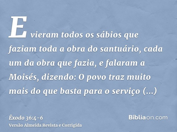 E vieram todos os sábios que faziam toda a obra do santuário, cada um da obra que fazia,e falaram a Moisés, dizendo: O povo traz muito mais do que basta para o 