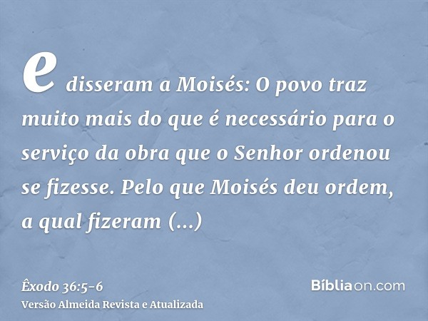e disseram a Moisés: O povo traz muito mais do que é necessário para o serviço da obra que o Senhor ordenou se fizesse.Pelo que Moisés deu ordem, a qual fizeram