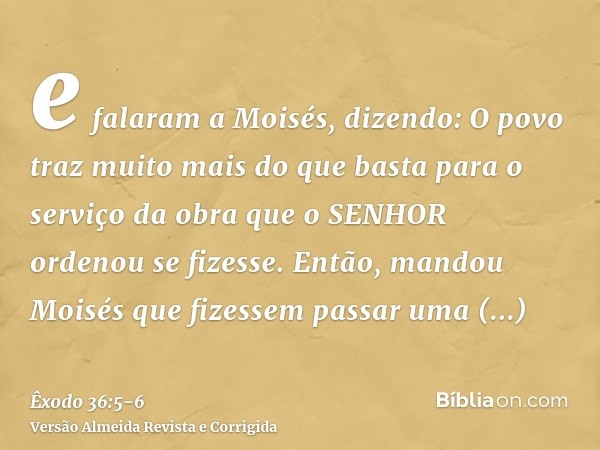 e falaram a Moisés, dizendo: O povo traz muito mais do que basta para o serviço da obra que o SENHOR ordenou se fizesse.Então, mandou Moisés que fizessem passar