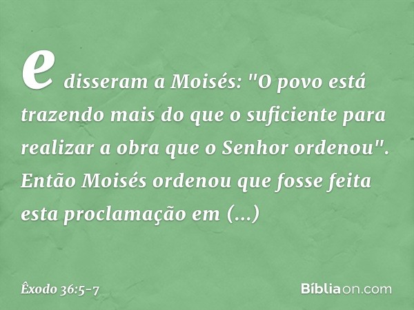 e disseram a Moi­sés: "O povo está trazendo mais do que o suficiente para realizar a obra que o ­Senhor ordenou". Então Moisés ordenou que fosse feita esta proc
