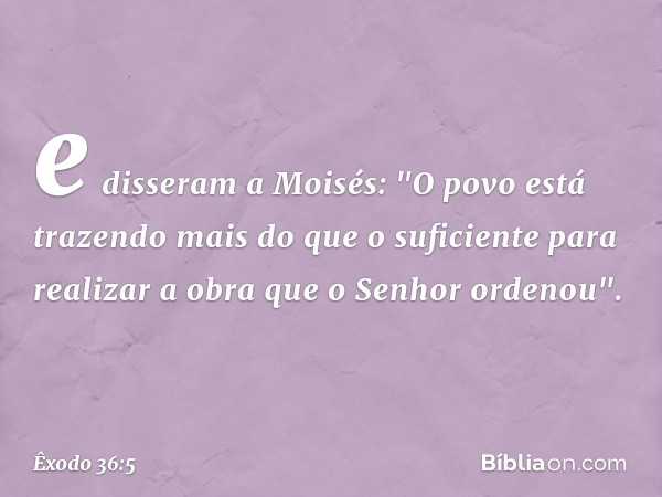 e disseram a Moi­sés: "O povo está trazendo mais do que o suficiente para realizar a obra que o ­Senhor ordenou". -- Êxodo 36:5